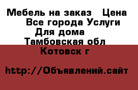 Мебель на заказ › Цена ­ 0 - Все города Услуги » Для дома   . Тамбовская обл.,Котовск г.